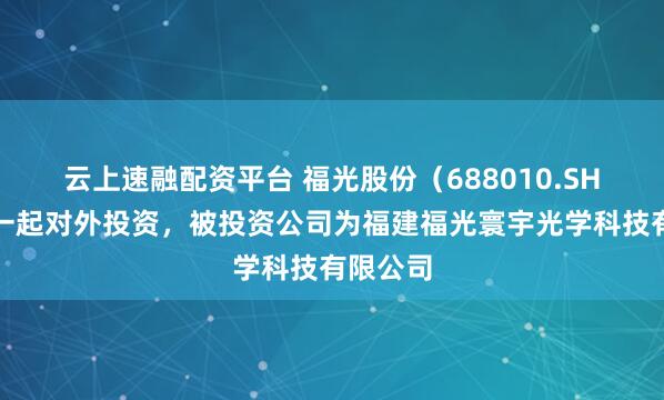 云上速融配资平台 福光股份（688010.SH）新增一起对外投资，被投资公司为福建福光寰宇光学科技有限公司