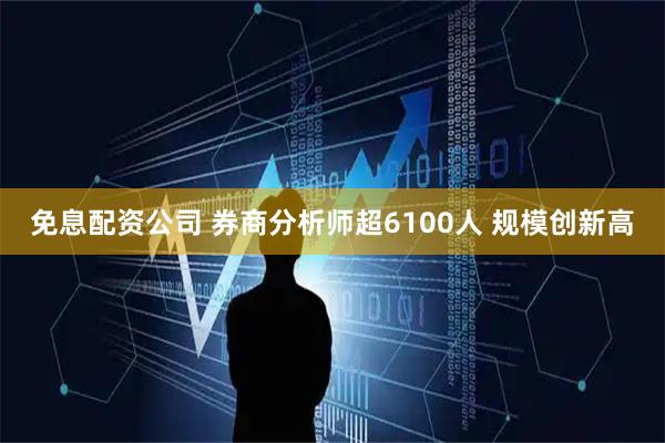 免息配资公司 券商分析师超6100人 规模创新高