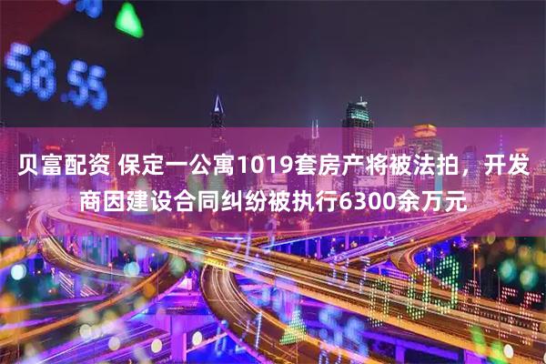 贝富配资 保定一公寓1019套房产将被法拍，开发商因建设合同纠纷被执行6300余万元