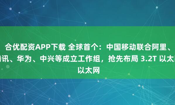 合优配资APP下载 全球首个：中国移动联合阿里、腾讯、华为、中兴等成立工作组，抢先布局 3.2T 以太网