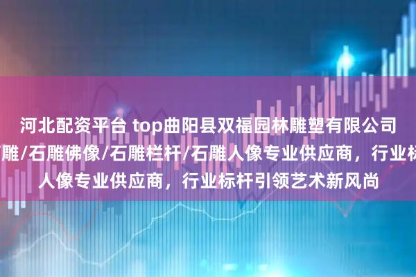 河北配资平台 top曲阳县双福园林雕塑有限公司:石雕狮子/青田石雕/石雕佛像/石雕栏杆/石雕人像专业供应商,行业标杆引领艺术新风尚