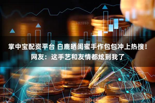 掌中宝配资平台 白鹿晒闺蜜手作包包冲上热搜！网友：这手艺和友情都炫到我了