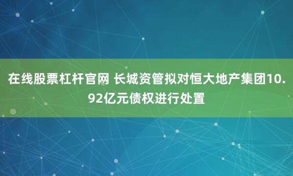 在线股票杠杆官网 长城资管拟对恒大地产集团10.92亿元债权进行处置