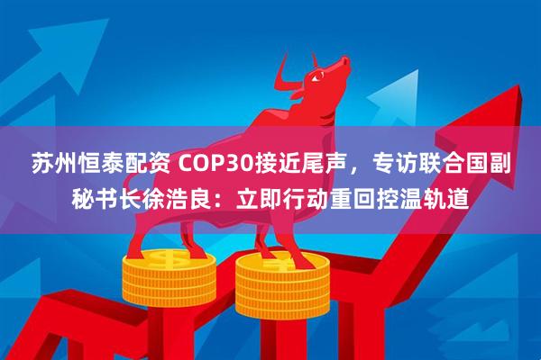 苏州恒泰配资 COP30接近尾声，专访联合国副秘书长徐浩良：立即行动重回控温轨道
