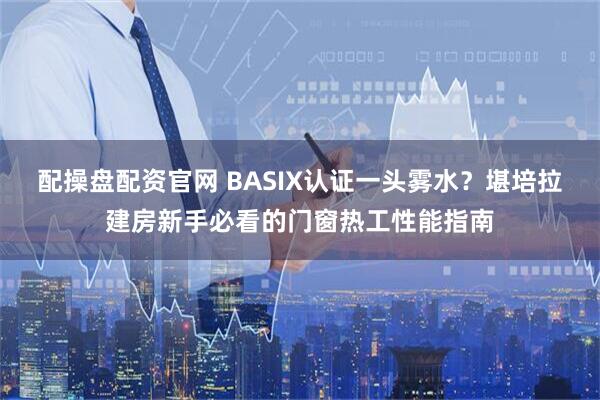 配操盘配资官网 BASIX认证一头雾水？堪培拉建房新手必看的门窗热工性能指南