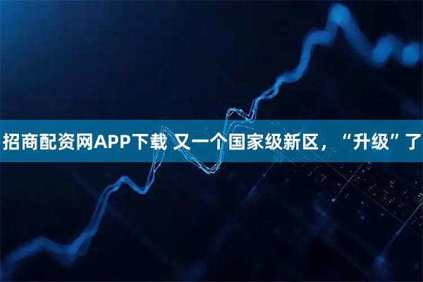 招商配资网APP下载 又一个国家级新区，“升级”了