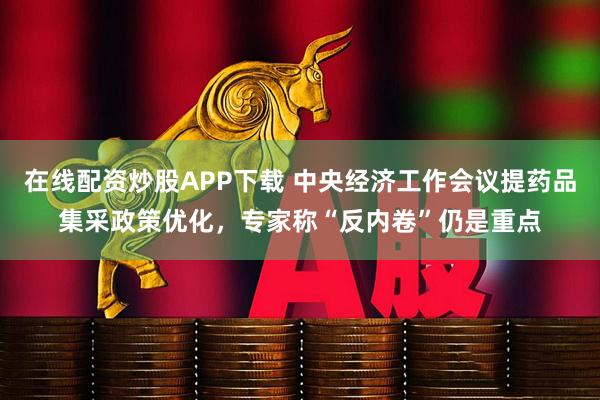 在线配资炒股APP下载 中央经济工作会议提药品集采政策优化,专家称“反内卷”仍是重点