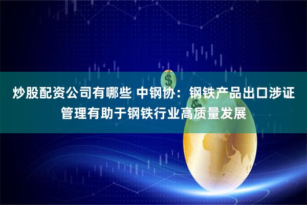 炒股配资公司有哪些 中钢协:钢铁产品出口涉证管理有助于钢铁行业高质量发展