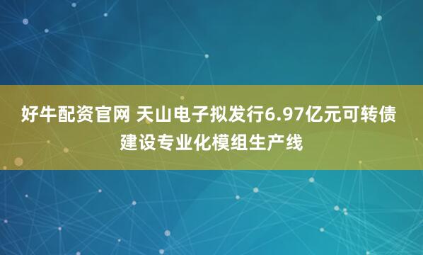 好牛配资官网 天山电子拟发行6.97亿元可转债 建设专业化模组生产线