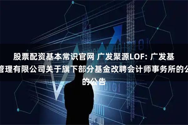 股票配资基本常识官网 广发聚源LOF: 广发基金管理有限公司关于旗下部分基金改聘会计师事务所的公告