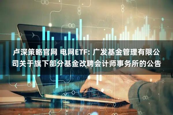 卢深策略官网 电网ETF: 广发基金管理有限公司关于旗下部分基金改聘会计师事务所的公告