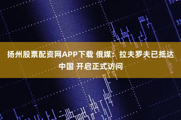 扬州股票配资网APP下载 俄媒:拉夫罗夫已抵达中国 开启正式访问