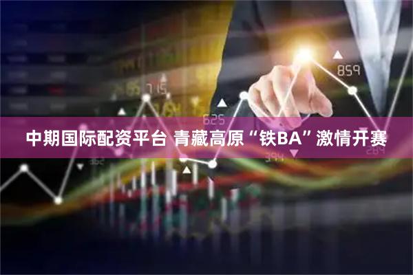 中期国际配资平台 青藏高原“铁BA”激情开赛