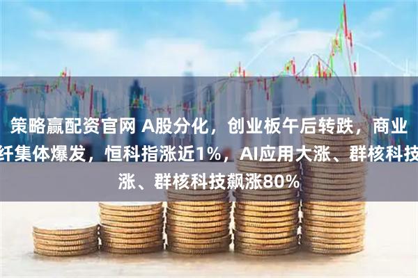 策略赢配资官网 A股分化，创业板午后转跌，商业航天、光纤集体爆发，恒科指涨近1%，AI应用大涨、群核科技飙涨80%