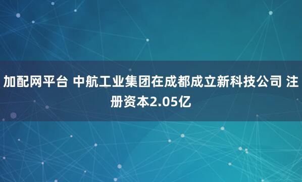 加配网平台 中航工业集团在成都成立新科技公司 注册资本2.05亿