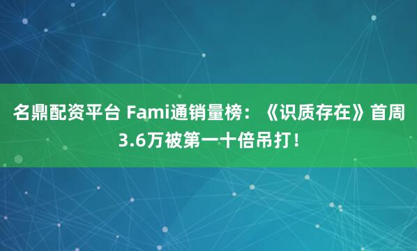名鼎配资平台 Fami通销量榜：《识质存在》首周3.6万被第一十倍吊打！