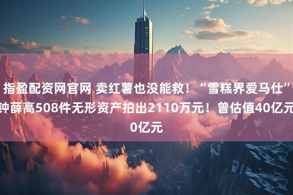 指盈配资网官网 卖红薯也没能救！“雪糕界爱马仕”钟薛高508件无形资产拍出2110万元！曾估值40亿元