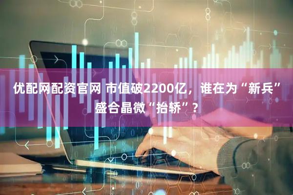 优配网配资官网 市值破2200亿，谁在为“新兵”盛合晶微“抬轿”？