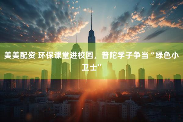 美美配资 环保课堂进校园,普陀学子争当“绿色小卫士”